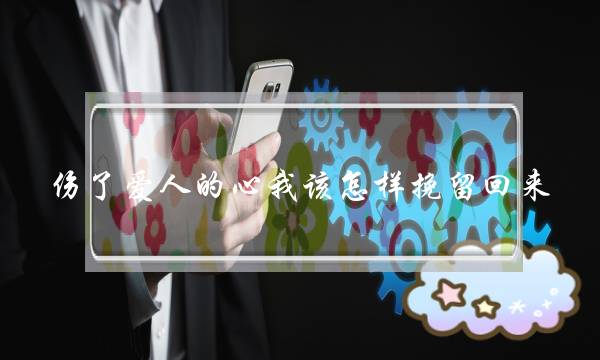 伤了爱人的心我该怎样挽留回来？要如何弥补？