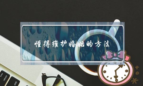 懂得维护婚姻的方法，让家庭圆满幸福