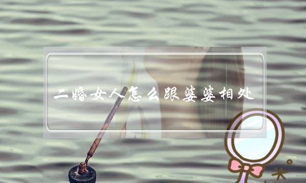 二婚女人怎么跟婆婆相处（看了伊能静和婆婆的相处方式）