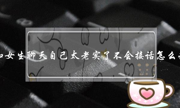 和女生聊天自己太老实了不会接话怎么办？