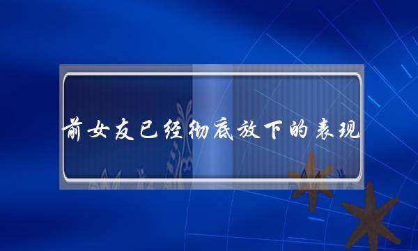 前女友已经彻底放下的表现，不管怎样都不理你