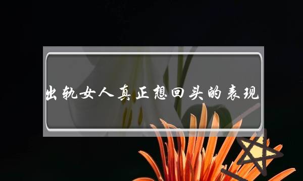 出轨女人真正想回头的表现 女人出轨后真心回归的4个表现