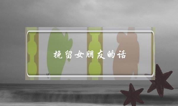 挽留女朋友的话（挽留女朋友的话真实点）