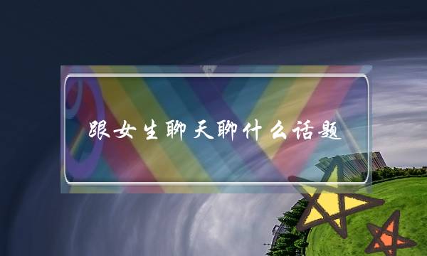 跟女生聊天聊什么话题（如何找话题聊天）