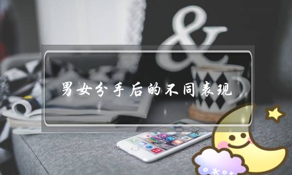 男女分手后的不同表现（为什么男生和女生的表现截然不同）