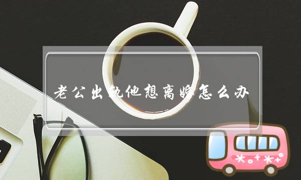 老公出轨他想离婚怎么办（老公出轨想离婚怎么办）