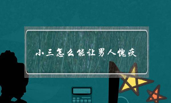 小三怎么能让男人愧疚 让男人后悔出轨求着你复合