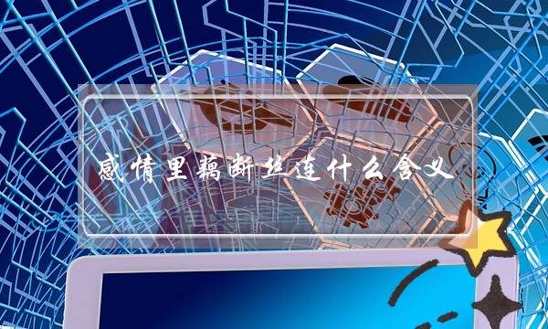 感情里藕断丝连什么含义(暧昧不明、纠缠不清、藕断丝连......那些关于爱情的负面词语、被我们体现的淋漓尽致？)