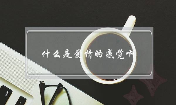 什么是爱情的感觉啊？(什么是心动的信号？你有过刻骨铭心的爱情吗？)