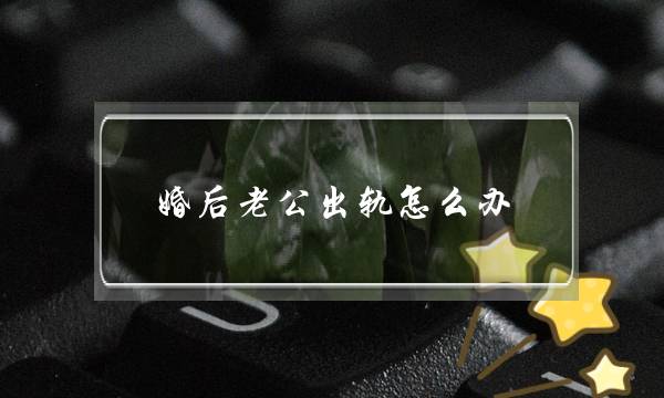 婚后老公出轨怎么办-丈夫感情出轨怎么办