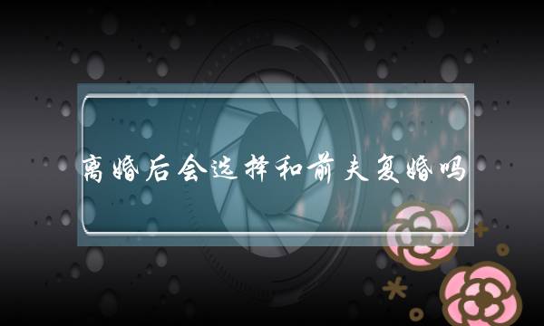 离婚后会选择和前夫复婚吗（女人的选择给你答案）