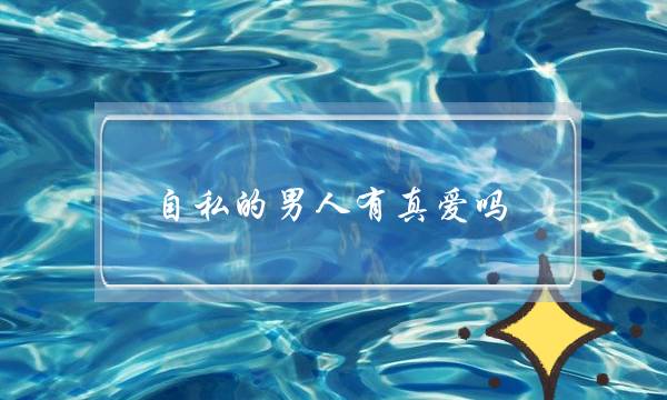 自私的男人有真爱吗-在他心里第一位的永远是自己