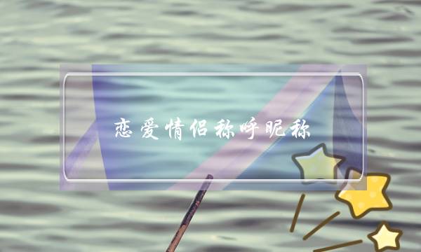 恋爱情侣称呼昵称，有创意的恋人称呼