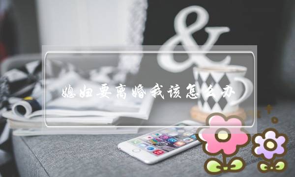 媳妇要离婚我该怎么办-老婆要离婚我该如何挽回