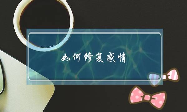 如何修复感情？条件、步骤、技巧