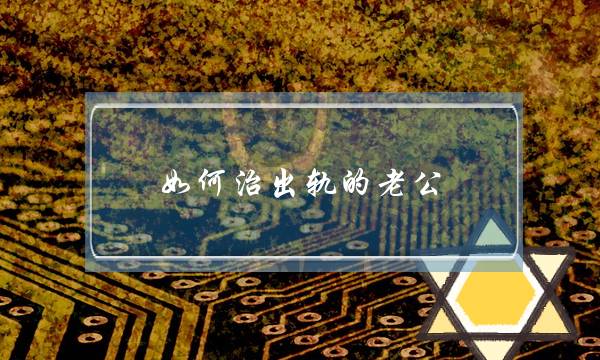 如何治出轨的老公（治老公出轨最好的办法）