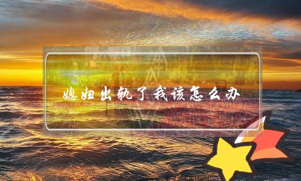 媳妇出轨了我该怎么办-老婆出轨后没有信任怎么办