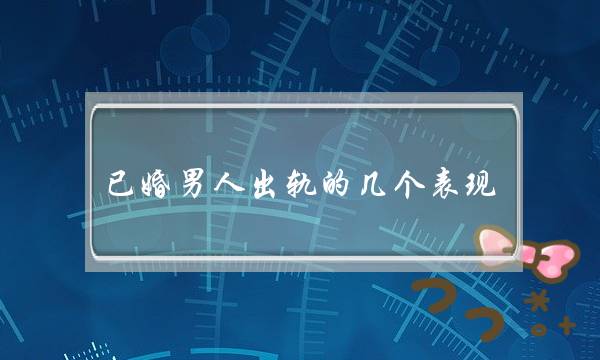 已婚男人出轨的几个表现，正确的处理婚内感情