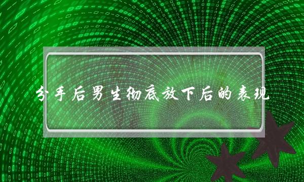 分手后男生彻底放下后的表现