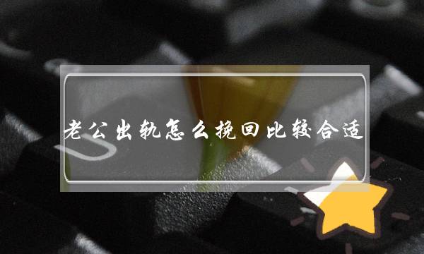 老公出轨怎么挽回比较合适-用对方法就成功一半了