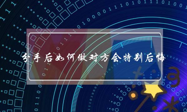 分手后如何做对方会特别后悔（分手后为什么放不下的是你）