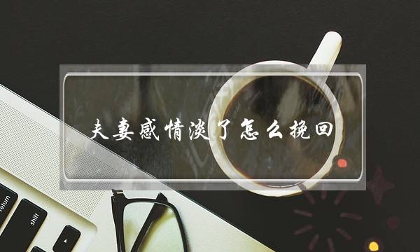 夫妻感情淡了怎么挽回（夫妻感情变淡怎么办）