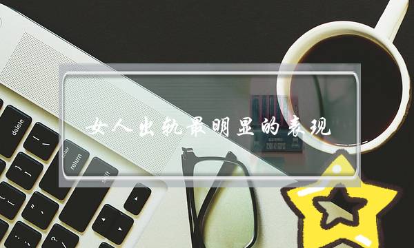 女人出轨最明显的表现，4个“迹象”无法掩饰