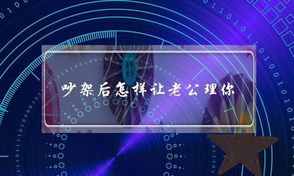 吵架后怎样让老公理你 夫妻吵架后怎样让老公理你