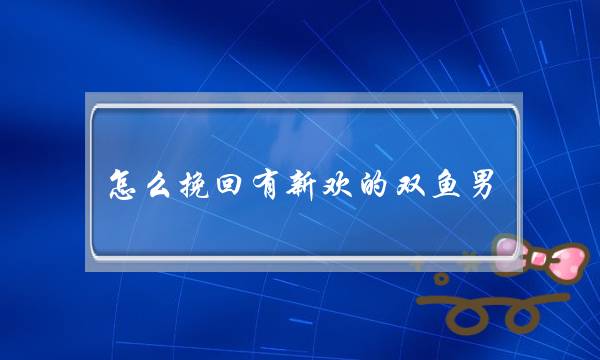 怎么挽回有新欢的双鱼男，你的就是你的