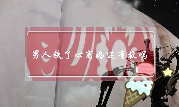 男人铁了心离婚还有救吗（男人铁心离婚挽回概率）