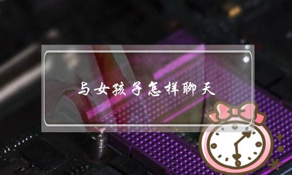 与女孩子怎样聊天(怎样和女孩子聊天开场)