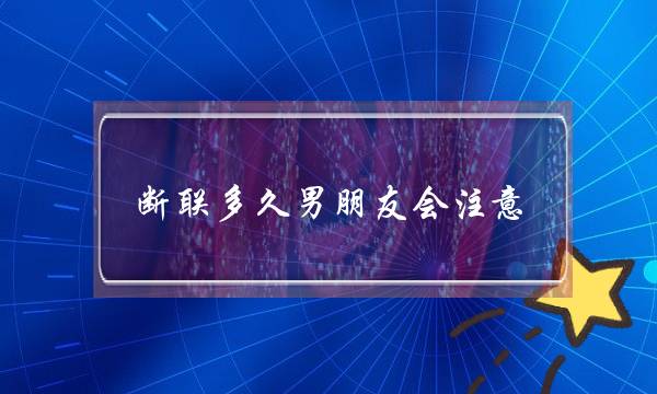 断联多久男朋友会注意(男朋友断联多久会忍不住再联系)