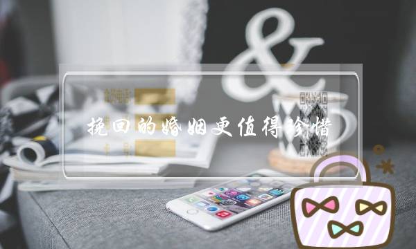 挽回的婚姻更值得珍惜(冷暴力的婚姻值得挽回吗)