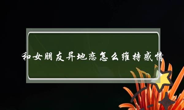 和女朋友异地恋怎么维持感情，五点请记好