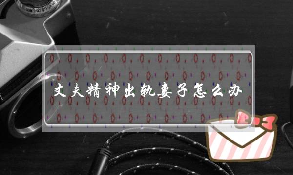 丈夫精神出轨妻子怎么办-老公精神上出轨怎么治