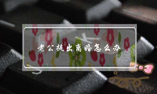 老公提出离婚怎么办(老公提出离婚妻子如何应对)