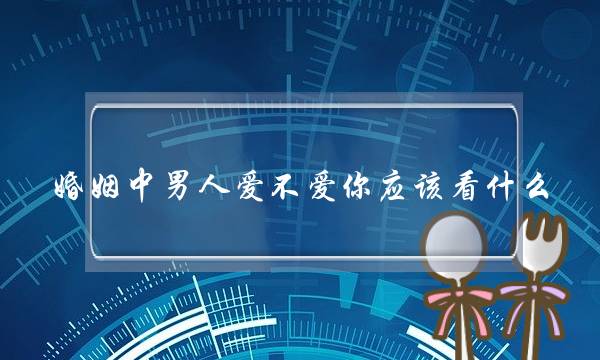 婚姻中男人爱不爱你应该看什么（检验男人对你是不是真爱）