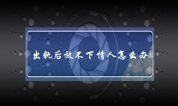 出轨后放不下情人怎么办（你若是放不下婚外的情人）