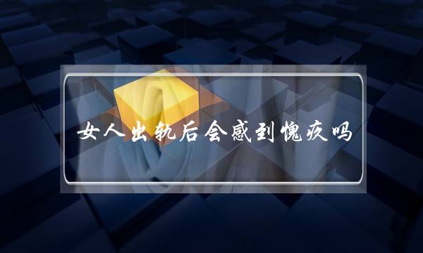女人出轨后会感到愧疚吗？(出轨男会对小三愧疚)