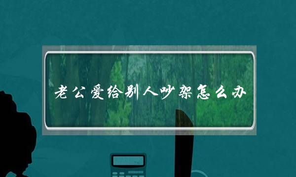 老公爱给别人吵架怎么办(和老公总是为了别人吵架怎么办)