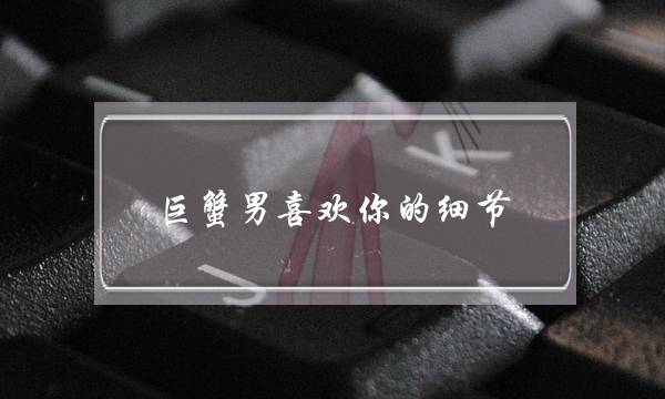 巨蟹男喜欢你的细节     中一个说明他很爱你