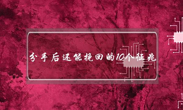 分手后还能挽回的10个征兆（分手可以挽回的征兆）