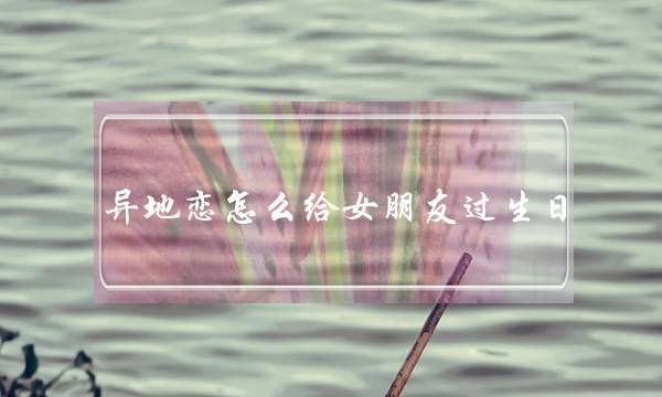 异地恋怎么给女朋友过生日 浪漫惊喜都在