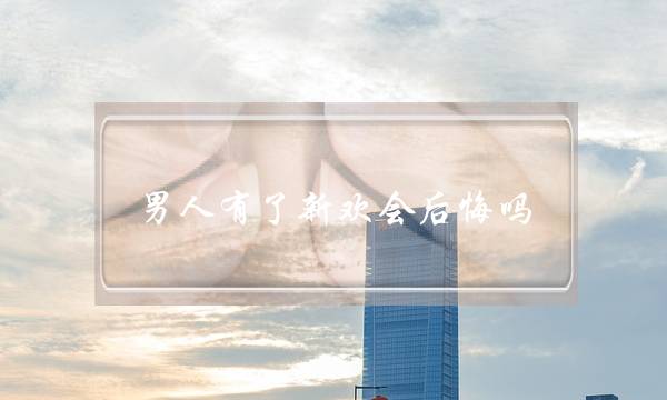 男人有了新欢会后悔吗(男人选择新欢会后悔吗)