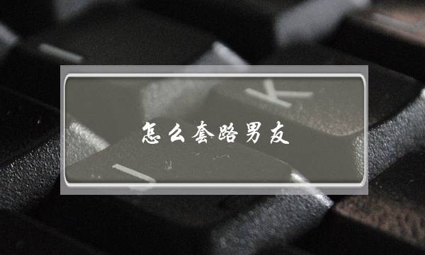 怎么套路男友(套路男朋友小套路)