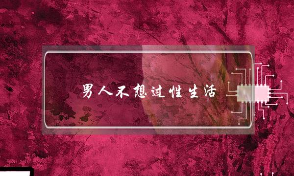 男人不想过性生活(男人不想过夫妻生活原因只有一个)