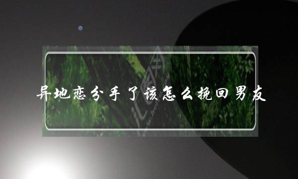 异地恋分手了该怎么挽回男友(异地恋分手了怎么挽回死心的男朋友)