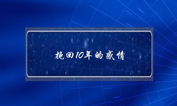 挽回10年的感情(想挽回的感情的暖心话)