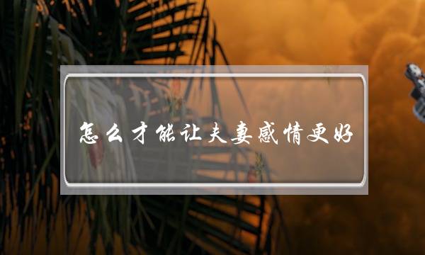 怎么才能让夫妻感情更好？婚姻咨询师来告诉你