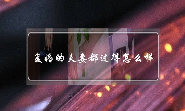 复婚的夫妻都过得怎么样（那些离婚又复婚的夫妻）